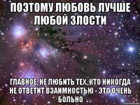 поэтому любовь лучше любой злости главное, не любить тех, кто никогда не ответит взаимностью - это очень больно