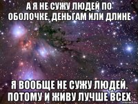 а я не сужу людей по оболочке, деньгам или длине я вообще не сужу людей. потому и живу лучше всех