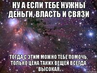 ну а если тебе нужны деньги, власть и связи тогда с этим можно тебе помочь, только цена таких вещей всегда высокая