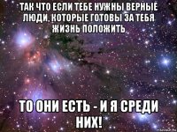 так что если тебе нужны верные люди, которые готовы за тебя жизнь положить то они есть - и я среди них!