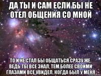 да ты и сам если бы не отел общения со мной то и не стал бы общаться сразу же. ведь ты все знал, тем более своими глазами все увидел, когда был у меня