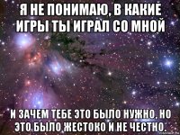 я не понимаю, в какие игры ты играл со мной и зачем тебе это было нужно, но это было жестоко и не честно.