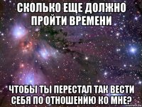 сколько еще должно пройти времени чтобы ты перестал так вести себя по отношению ко мне?