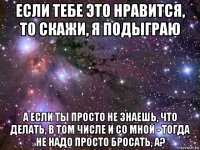 если тебе это нравится, то скажи, я подыграю а если ты просто не знаешь, что делать, в том числе и со мной - тогда не надо просто бросать, а?