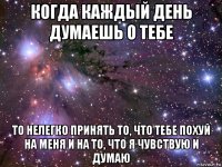 когда каждый день думаешь о тебе то нелегко принять то, что тебе похуй на меня и на то, что я чувствую и думаю