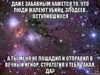 даже забавным кажется то, что люди жалеют убийц, злодеев, оступившихся а ты меня не пощадил и отправил в вечный игнор, стратегия у тебя такая, да?