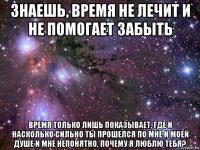 знаешь, время не лечит и не помогает забыть время только лишь показывает, где и насколько сильно ты прошелся по мне и моей душе и мне непонятно, почему я люблю тебя?