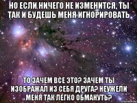 но если ничего не изменится, ты так и будешь меня игнорировать то зачем все это? зачем ты изображал из себя друга? неужели меня так легко обмануть?