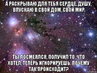 а раскрываю для тебя сердце, душу, впускаю в свой дом, свой мир ты посмеялся, получил то, что хотел, теперь игнорируешь. почему так происходит?