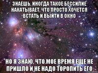 знаешь, иногда такое бессилие накатывает, что просто хочется встать и выйти в окно но я знаю, что мое время еще не пришло и не надо торопить его