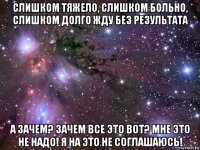 слишком тяжело, слишком больно, слишком долго жду без результата а зачем? зачем все это вот? мне это не надо! я на это не соглашаюсь!