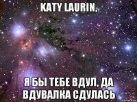 katy laurin, я бы тебе вдул, да вдувалка сдулась