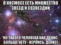 в космосе есть множество звезд и созвездий но такого человека как денис, больше нету - вернись, денис!