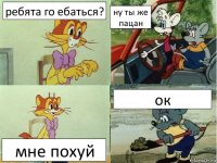 ребята го ебаться? ну ты же пацан мне похуй ок