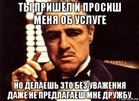 ты пришёл и просиш меня об услуге но делаешь это без уважения даже не предлагаеш мне дружбу