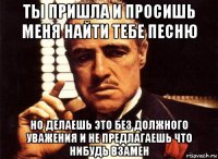 ты пришла и просишь меня найти тебе песню но делаешь это без должного уважения и не предлагаешь что нибудь взамен