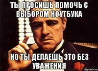 ты просишь помочь с выбором ноутбука но ты делаешь это без уважения