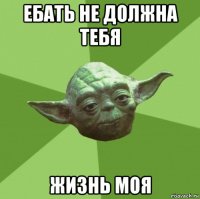 ебать не должна тебя жизнь моя