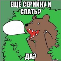 ещё серийку и спать? да?