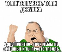 то ли ты парень, то ли девушка одно понятно - твои мемы не смешные и ты просто тролль