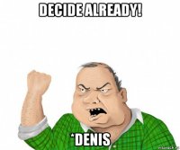 decide already! *denis