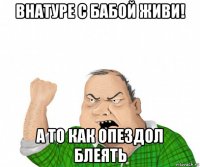 внатуре с бабой живи! а то как опездол блеять