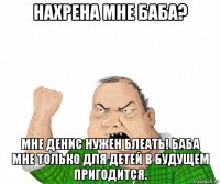 нахрена мне баба? мне денис нужен блеать! баба мне только для детей в будущем пригодится.