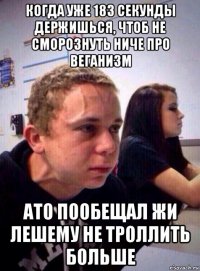 когда уже 183 секунды держишься, чтоб не сморознуть ниче про веганизм ато пообещал жи лешему не троллить больше