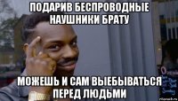 подарив беспроводные наушники брату можешь и сам выебываться перед людьми