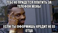 тебе не придется платить за телефон жены если ты оформишь кредит не ее отца