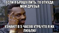 если я брошу пить, то откуда мои друзья узнают в 5 часов утра,что я их люблю