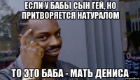 если у бабы сын гей, но притворяется натуралом то это баба - мать дениса