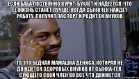 если баба постоянно курит, бухает и надеется, что ее жизнь станет лучше, когда сыночек найдет работу, получит паспорт и родит ей внуков то это бедная мамашка дениса, которая не дождется здоровых внуков от сынка-гея, сующего свой член во все что движется