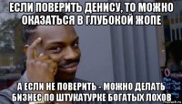 если поверить денису, то можно оказаться в глубокой жопе а если не поверить - можно делать бизнес по штукатурке богатых лохов