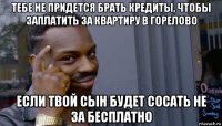 тебе не придется брать кредиты, чтобы заплатить за квартиру в горелово если твой сын будет сосать не за бесплатно