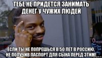 тебе не придется занимать денег у чужих людей если ты не попрешься в 50 лет в россию, не получив паспорт для сына перед этим!