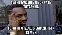 ты не будешь обсирать татарина если не отдашь ему деньги семьи