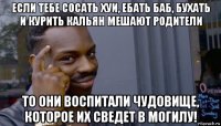 если тебе сосать хуи, ебать баб, бухать и курить кальян мешают родители то они воспитали чудовище, которое их сведет в могилу!