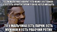 если мальчик говорит, что мама заставила его стать архитектором, а он не хотел им быть то у мальчика есть парни, есть мужики и есть рабочий ротик