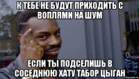 к тебе не будут приходить с воплями на шум если ты подселишь в соседнюю хату табор цыган