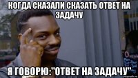 когда сказали сказать ответ на задачу я говорю:"ответ на задачу"