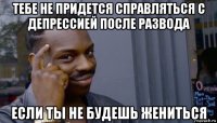 тебе не придется справляться с депрессией после развода если ты не будешь жениться