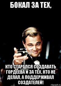 бокал за тех, кто старался создавать гордеева и за тех, кто не делал, а поддерживал создателей!