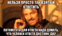 нельзя просто так взять и ответить потому что для ответа надо думать, что человек ответа достоин, да?