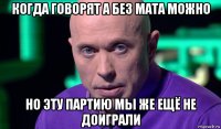 когда говорят а без мата можно но эту партию мы же ещё не доиграли