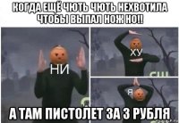 когда ещё чють чють нехвотила чтобы выпал нож но!! а там пистолет за 3 рубля