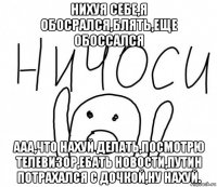 нихуя себе,я обосрался,блять,еще обоссался ааа,что нахуй делать,посмотрю телевизор,ебать новости,путин потрахался с дочкой,ну нахуй.