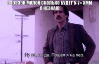 ээээээй малой сколько будет 5-7= хмм
я незнаю