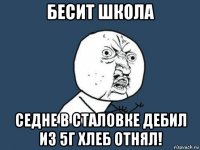 бесит школа седне в сталовке дебил из 5г хлеб отнял!