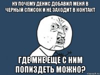 ну почему денис добавил меня в черный список и не заходит в контакт где мне еще с ним попиздеть можно?